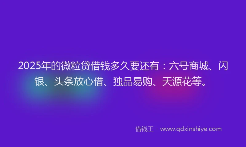 2025年的微粒贷借钱多久要还有：六号商城、闪银、头条放心借、独品易购、天源花等。