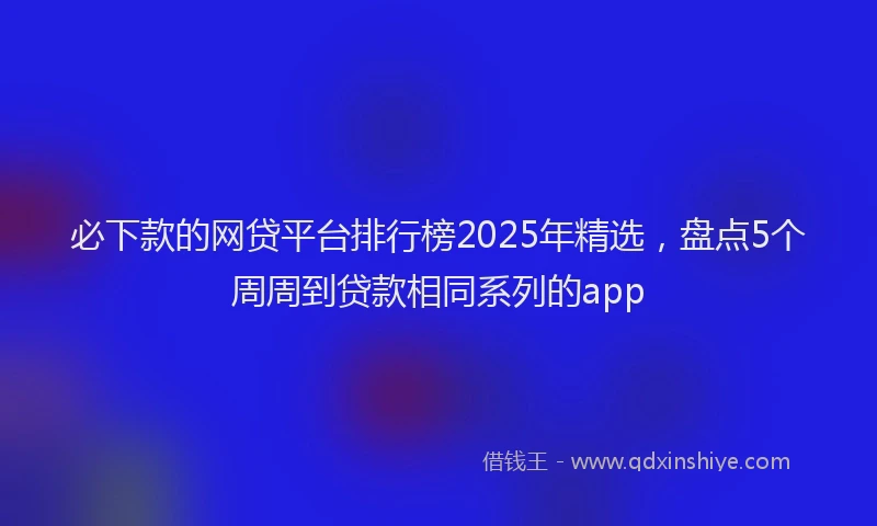必下款的网贷平台排行榜2025年精选，盘点5个周周到贷款相同系列的app