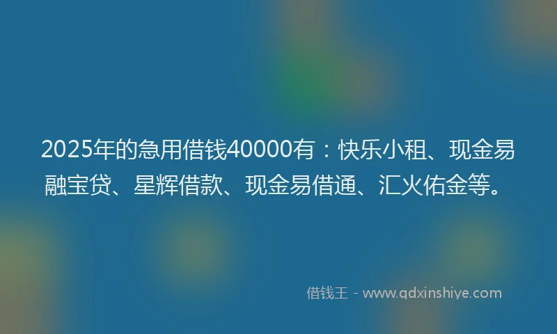 2025年的急用借钱40000有：快乐小租、现金易融宝贷、星辉借款、现金易借通、汇火佑金等。