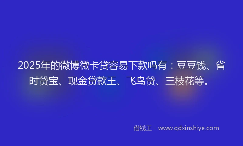 2025年的微博微卡贷容易下款吗有：豆豆钱、省时贷宝、现金贷款王、飞鸟贷、三枝花等。