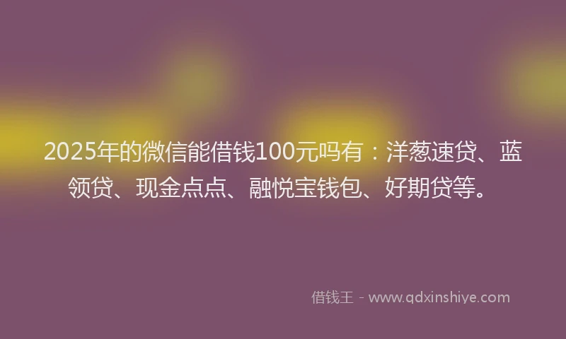 2025年的微信能借钱100元吗有：洋葱速贷、蓝领贷、现金点点、融悦宝钱包、好期贷等。
