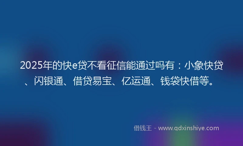 2025年的快e贷不看征信能通过吗有：小象快贷、闪银通、借贷易宝、亿运通、钱袋快借等。