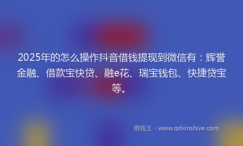 2025年的怎么操作抖音借钱提现到微信有：辉誉金融、借款宝快贷、融e花、瑞宝钱包、快捷贷宝等。