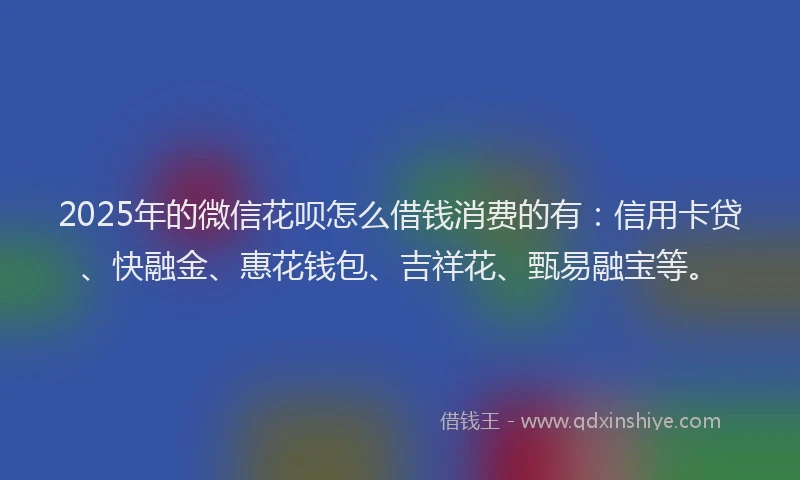 2025年的微信花呗怎么借钱消费的有：信用卡贷、快融金、惠花钱包、吉祥花、甄易融宝等。