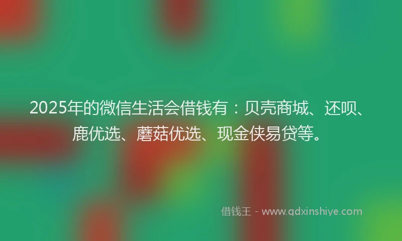 2025年的微信生活会借钱有：贝壳商城、还呗、鹿优选、蘑菇优选、现金侠易贷等。