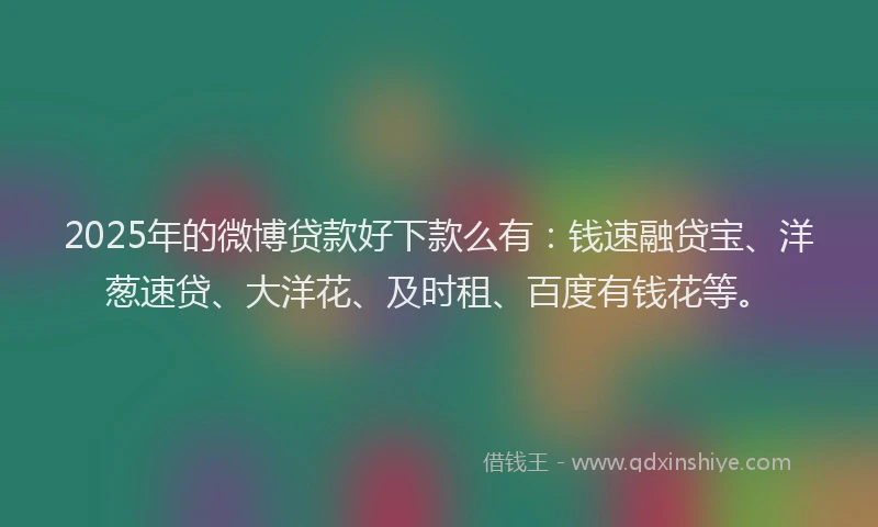 2025年的微博贷款好下款么有：钱速融贷宝、洋葱速贷、大洋花、及时租、百度有钱花等。