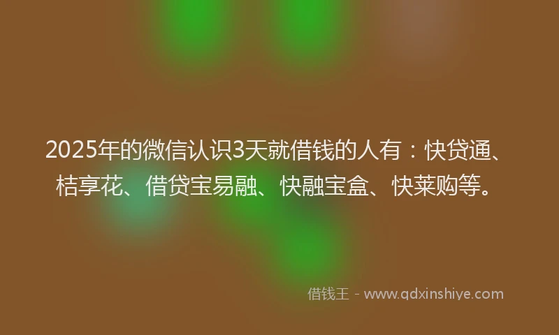 2025年的微信认识3天就借钱的人有：快贷通、桔享花、借贷宝易融、快融宝盒、快莱购等。