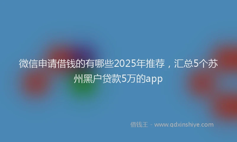 微信申请借钱的有哪些2025年推荐，汇总5个苏州黑户贷款5万的app