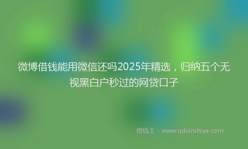 微博借钱能用微信还吗2025年精选，归纳五个无视黑白户秒过的网贷口子