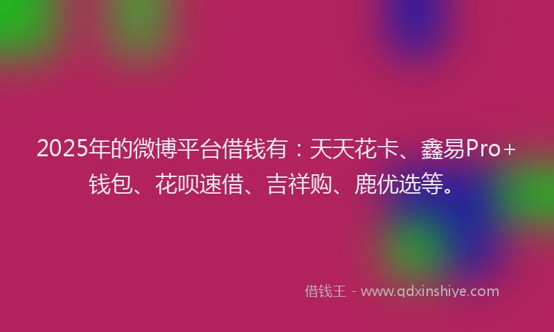 2025年的微博平台借钱有：天天花卡、鑫易Pro+钱包、花呗速借、吉祥购、鹿优选等。