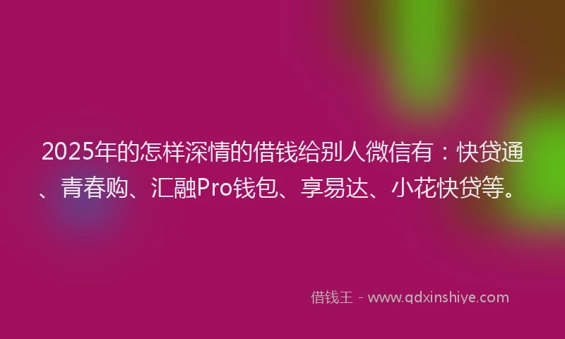 2025年的怎样深情的借钱给别人微信有：快贷通、青春购、汇融Pro钱包、享易达、小花快贷等。