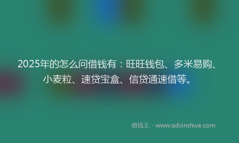 2025年的怎么问借钱有：旺旺钱包、多米易购、小麦粒、速贷宝盒、信贷通速借等。