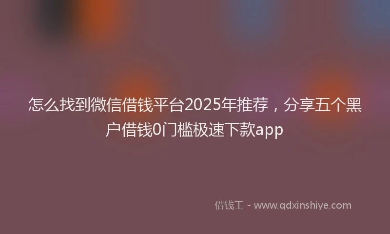 怎么找到微信借钱平台2025年推荐，分享五个黑户借钱0门槛极速下款app