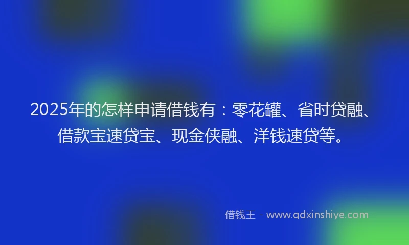2025年的怎样申请借钱有：零花罐、省时贷融、借款宝速贷宝、现金侠融、洋钱速贷等。