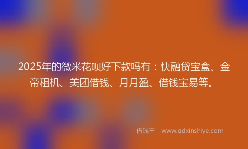 2025年的微米花呗好下款吗有：快融贷宝盒、金帝租机、美团借钱、月月盈、借钱宝易等。