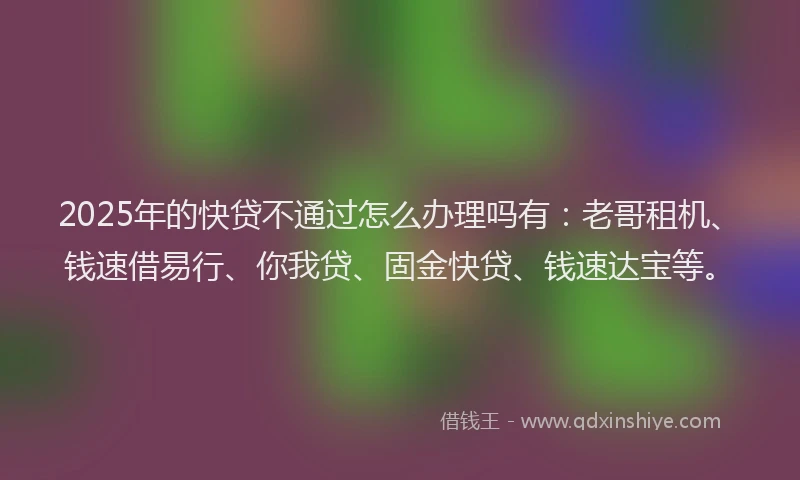 2025年的快贷不通过怎么办理吗有：老哥租机、钱速借易行、你我贷、固金快贷、钱速达宝等。