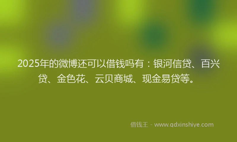 2025年的微博还可以借钱吗有：银河信贷、百兴贷、金色花、云贝商城、现金易贷等。