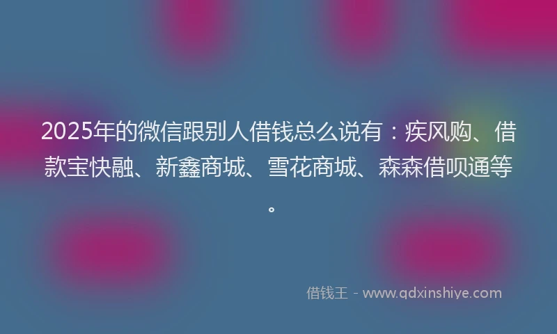 2025年的微信跟别人借钱总么说有：疾风购、借款宝快融、新鑫商城、雪花商城、森森借呗通等。