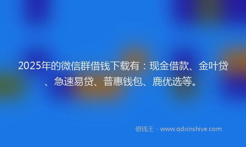 2025年的微信群借钱下载有：现金借款、金叶贷、急速易贷、普惠钱包、鹿优选等。
