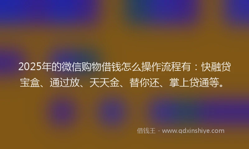 2025年的微信购物借钱怎么操作流程有：快融贷宝盒、通过放、天天金、替你还、掌上贷通等。