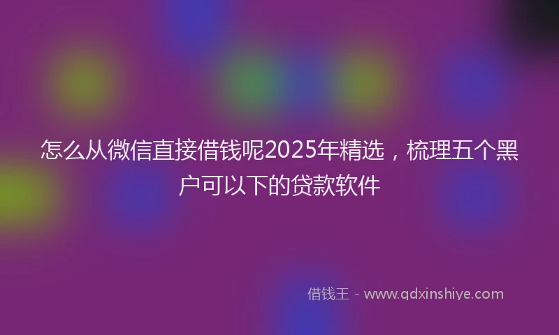 怎么从微信直接借钱呢2025年精选，梳理五个黑户可以下的贷款软件
