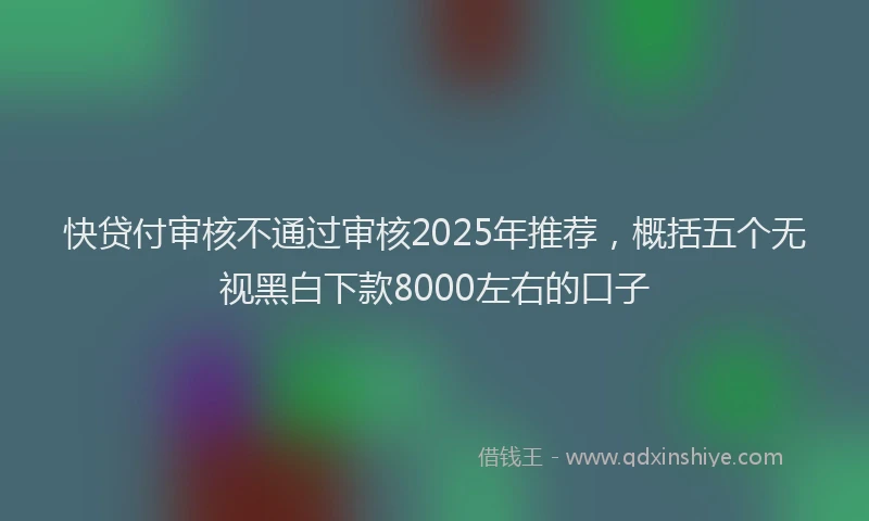 快贷付审核不通过审核2025年推荐，概括五个无视黑白下款8000左右的口子