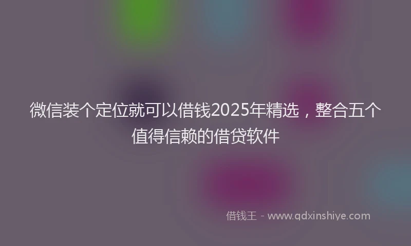 微信装个定位就可以借钱2025年精选，整合五个值得信赖的借贷软件