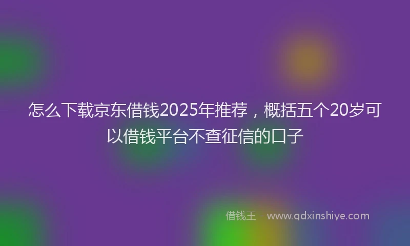 怎么下载京东借钱2025年推荐，概括五个20岁可以借钱平台不查征信的口子