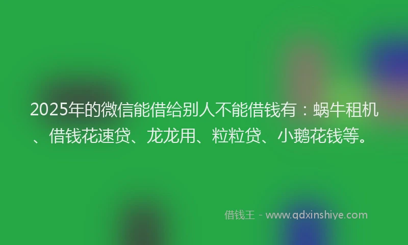 2025年的微信能借给别人不能借钱有：蜗牛租机、借钱花速贷、龙龙用、粒粒贷、小鹅花钱等。