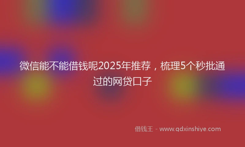微信能不能借钱呢2025年推荐，梳理5个秒批通过的网贷口子