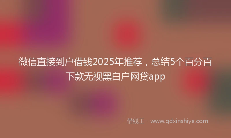 微信直接到户借钱2025年推荐，总结5个百分百下款无视黑白户网贷app