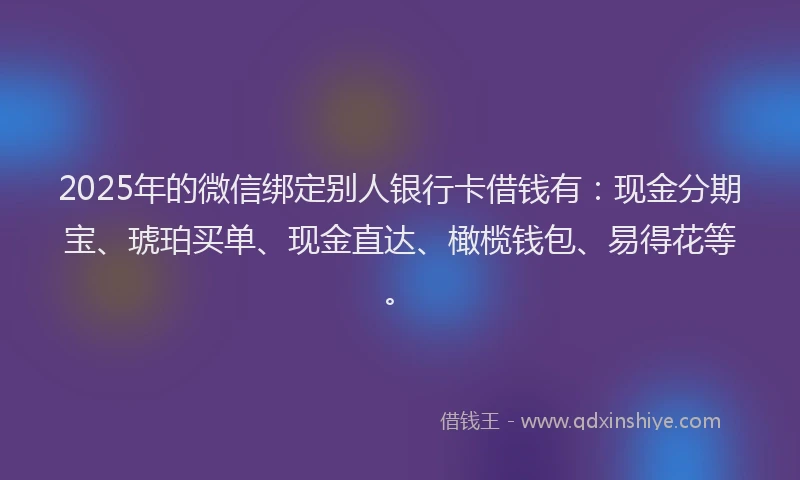 2025年的微信绑定别人银行卡借钱有：现金分期宝、琥珀买单、现金直达、橄榄钱包、易得花等。