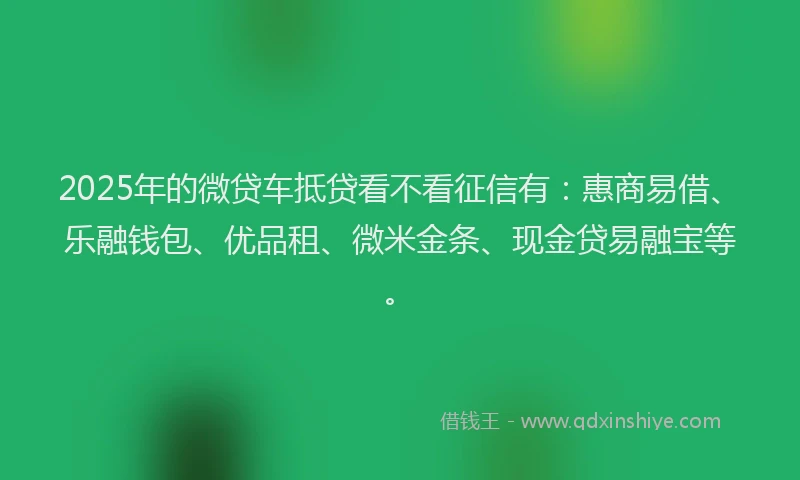 2025年的微贷车抵贷看不看征信有：惠商易借、乐融钱包、优品租、微米金条、现金贷易融宝等。