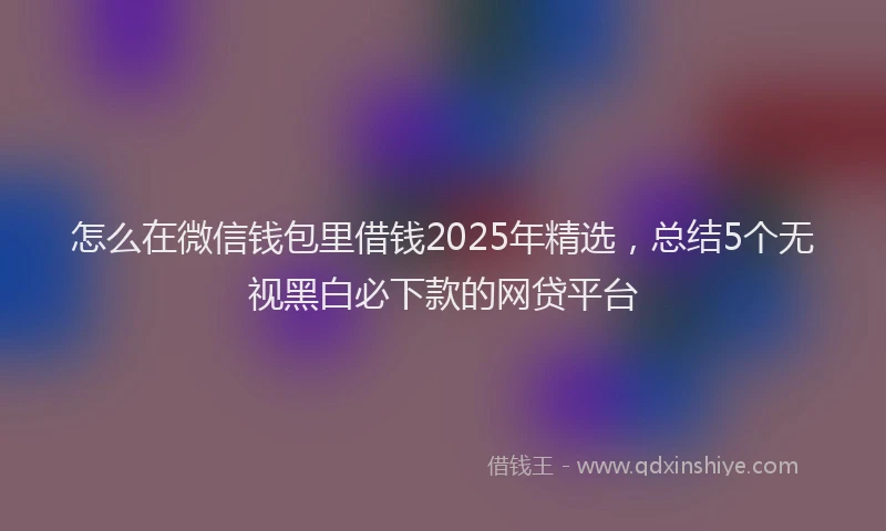 怎么在微信钱包里借钱2025年精选，总结5个无视黑白必下款的网贷平台