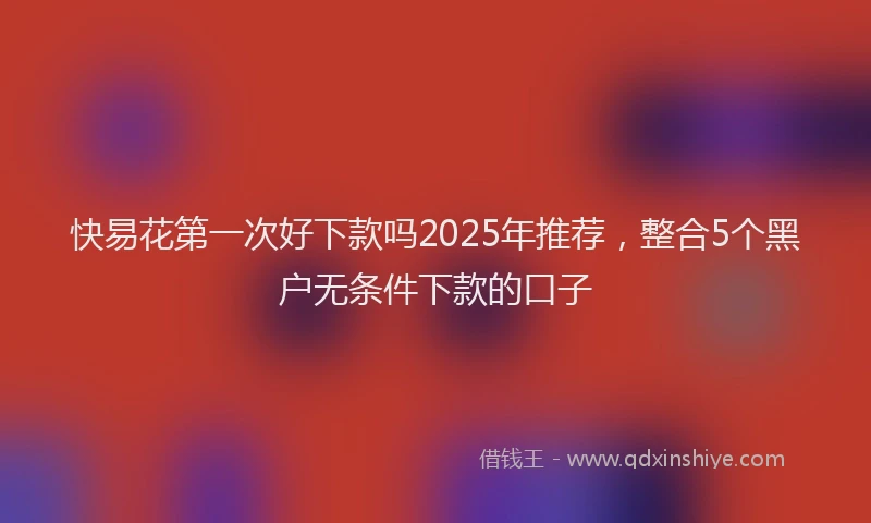 快易花第一次好下款吗2025年推荐，整合5个黑户无条件下款的口子