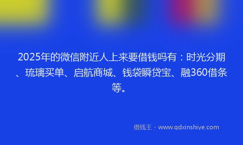 2025年的微信附近人上来要借钱吗有：时光分期、琉璃买单、启航商城、钱袋瞬贷宝、融360借条等。