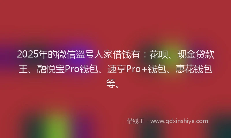 2025年的微信盗号人家借钱有：花呗、现金贷款王、融悦宝Pro钱包、速享Pro+钱包、惠花钱包等。