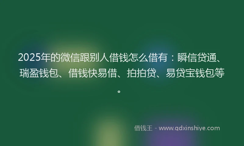 2025年的微信跟别人借钱怎么借有：瞬信贷通、瑞盈钱包、借钱快易借、拍拍贷、易贷宝钱包等。