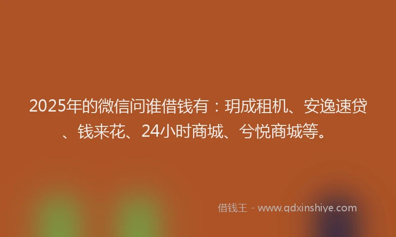 2025年的微信问谁借钱有：玥成租机、安逸速贷、钱来花、24小时商城、兮悦商城等。
