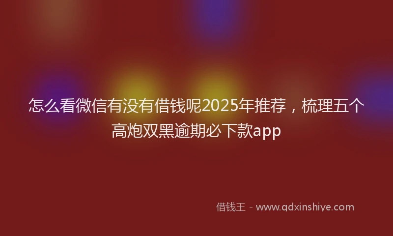 怎么看微信有没有借钱呢2025年推荐，梳理五个高炮双黑逾期必下款app