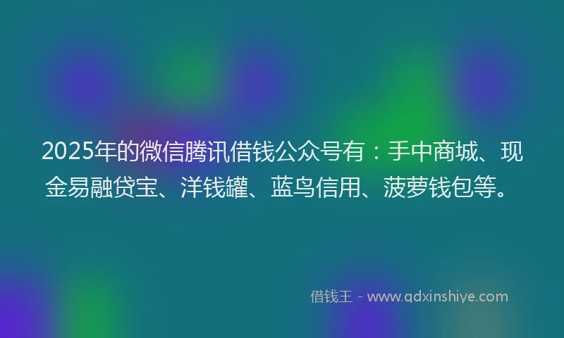 2025年的微信腾讯借钱公众号有：手中商城、现金易融贷宝、洋钱罐、蓝鸟信用、菠萝钱包等。