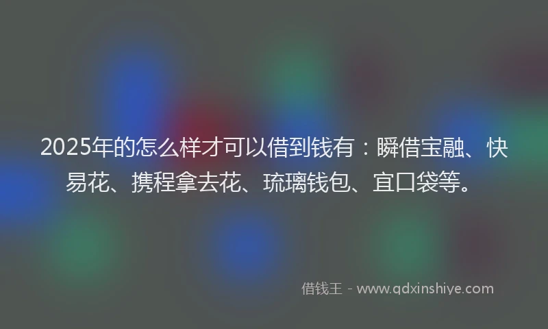 2025年的怎么样才可以借到钱有：瞬借宝融、快易花、携程拿去花、琉璃钱包、宜口袋等。