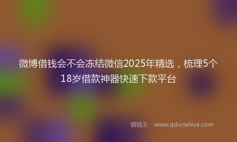 微博借钱会不会冻结微信2025年精选，梳理5个18岁借款神器快速下款平台