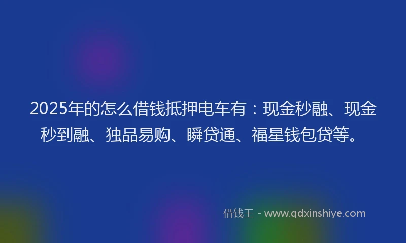 2025年的怎么借钱抵押电车有：现金秒融、现金秒到融、独品易购、瞬贷通、福星钱包贷等。