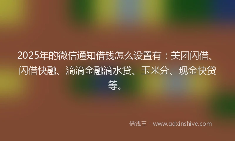 2025年的微信通知借钱怎么设置有：美团闪借、闪借快融、滴滴金融滴水贷、玉米分、现金快贷等。