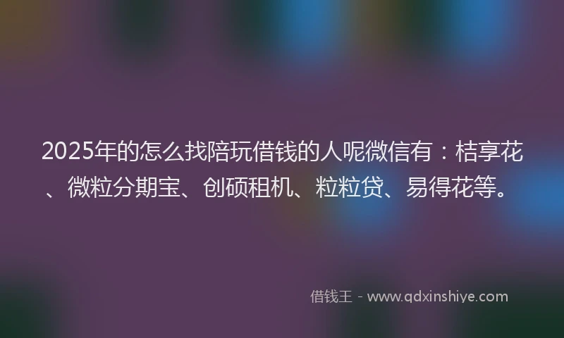 2025年的怎么找陪玩借钱的人呢微信有：桔享花、微粒分期宝、创硕租机、粒粒贷、易得花等。