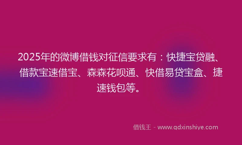 2025年的微博借钱对征信要求有：快捷宝贷融、借款宝速借宝、森森花呗通、快借易贷宝盒、捷速钱包等。