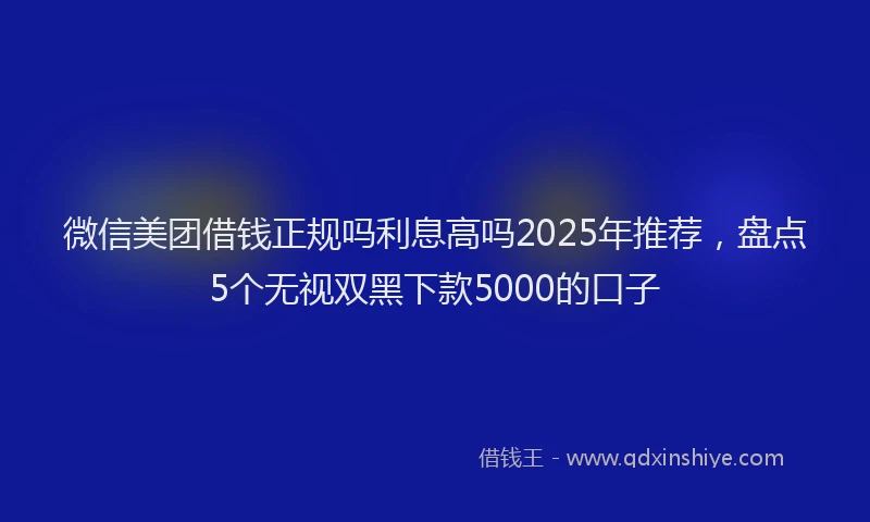 微信美团借钱正规吗利息高吗2025年推荐，盘点5个无视双黑下款5000的口子
