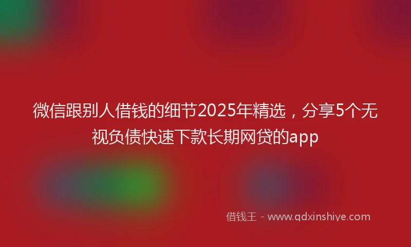 微信跟别人借钱的细节2025年精选，分享5个无视负债快速下款长期网贷的app