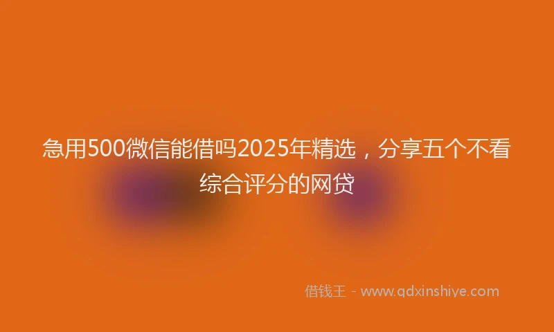 急用500微信能借吗2025年精选，分享五个不看综合评分的网贷